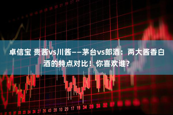 卓信宝 贵酱vs川酱——茅台vs郎酒：两大酱香白酒的特点对比！你喜欢谁？