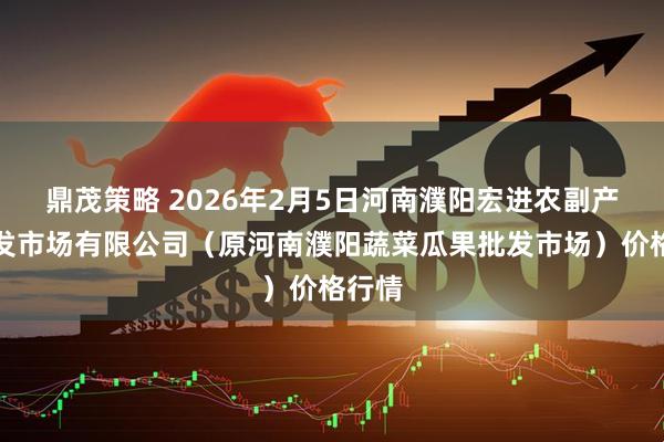 鼎茂策略 2026年2月5日河南濮阳宏进农副产品批发市场有限公司（原河南濮阳蔬菜瓜果批发市场）价格行情