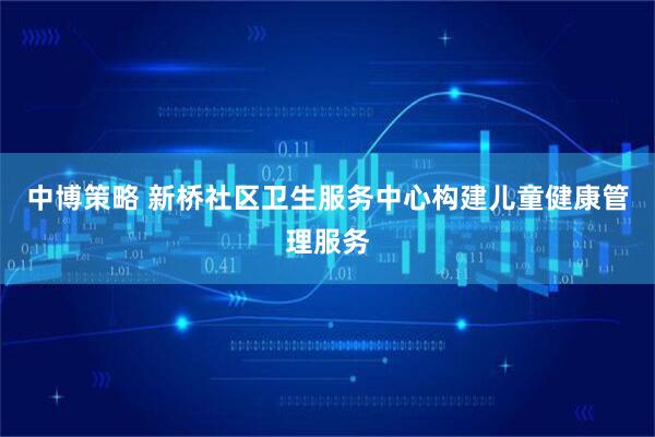 中博策略 新桥社区卫生服务中心构建儿童健康管理服务