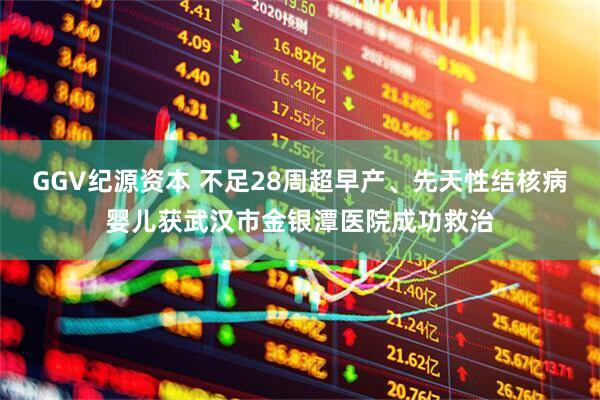 GGV纪源资本 不足28周超早产、先天性结核病婴儿获武汉市金银潭医院成功救治