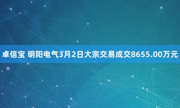 卓信宝 明阳电气3月2日大宗交易成交8655.00万元
