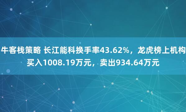 牛客栈策略 长江能科换手率43.62%，龙虎榜上机构买入1008.19万元，卖出934.64万元