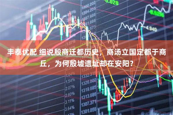 丰泰优配 细说殷商迁都历史,商汤立国定都于商丘,为何殷墟遗址却在安阳?