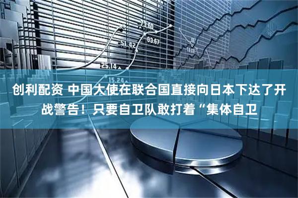 创利配资 中国大使在联合国直接向日本下达了开战警告！只要自卫队敢打着“集体自卫