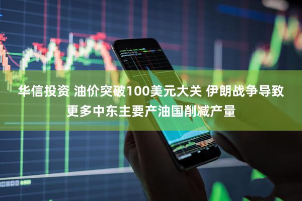 华信投资 油价突破100美元大关 伊朗战争导致更多中东主要产油国削减产量