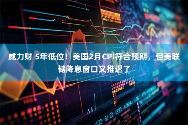威力财 5年低位！美国2月CPI符合预期，但美联储降息窗口又推迟了