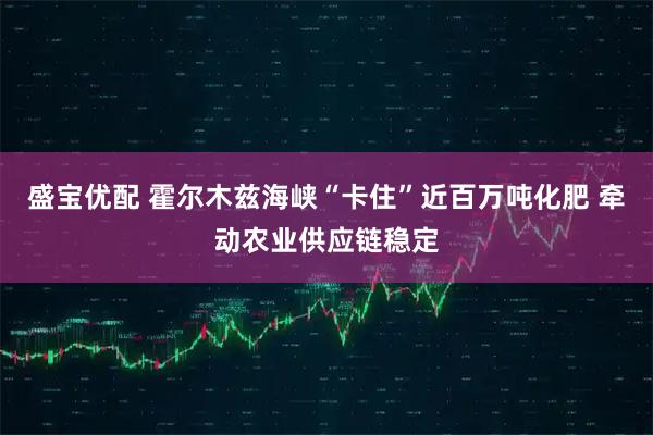 盛宝优配 霍尔木兹海峡“卡住”近百万吨化肥 牵动农业供应链稳定