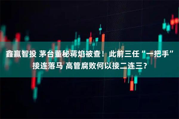 鑫赢智投 茅台董秘蒋焰被查！此前三任“一把手”接连落马 高管腐败何以接二连三？