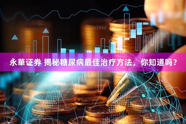 永華证券 揭秘糖尿病最佳治疗方法，你知道吗？