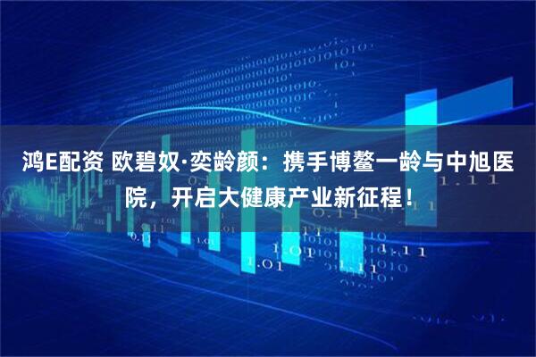 鸿E配资 欧碧奴·奕龄颜：携手博鳌一龄与中旭医院，开启大健康产业新征程！
