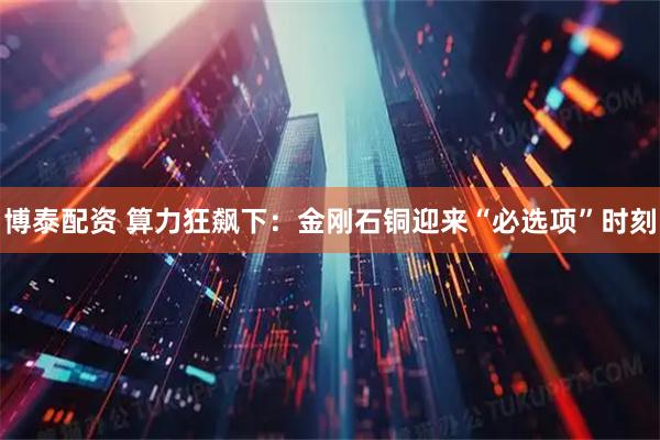 博泰配资 算力狂飙下:金刚石铜迎来“必选项”时刻