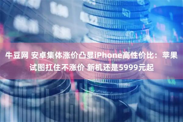 牛豆网 安卓集体涨价凸显iPhone高性价比：苹果试图扛住不涨价 新机还是5999元起