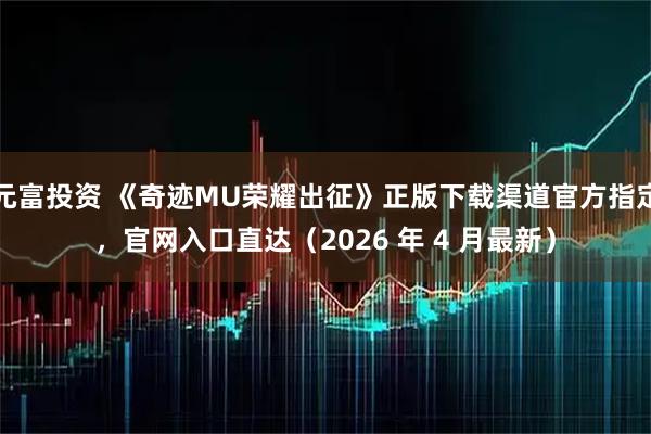 元富投资 《奇迹MU荣耀出征》正版下载渠道官方指定，官网入口直达（2026 年 4 月最新）