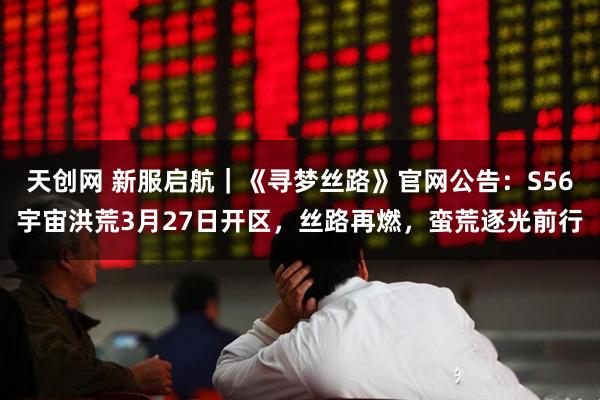 天创网 新服启航｜《寻梦丝路》官网公告：S56宇宙洪荒3月27日开区，丝路再燃，蛮荒逐光前行