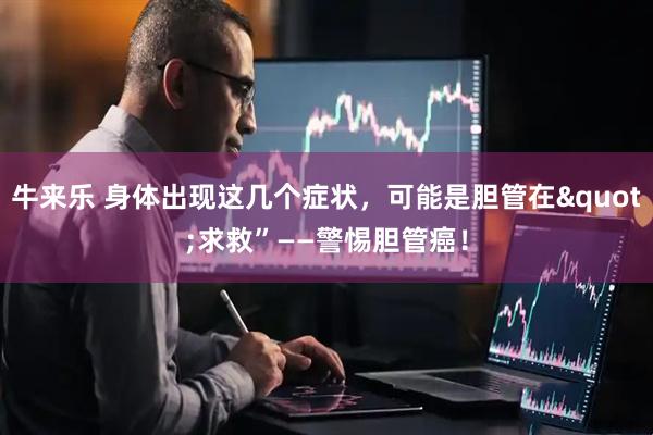 牛来乐 身体出现这几个症状，可能是胆管在"求救”——警惕胆管癌！