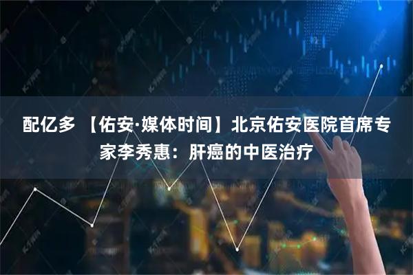 配亿多 【佑安·媒体时间】北京佑安医院首席专家李秀惠：肝癌的中医治疗
