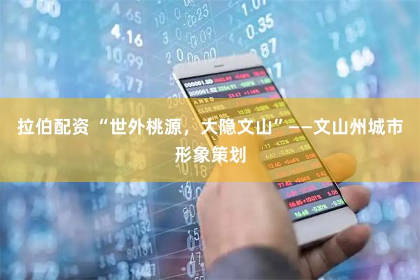 拉伯配资 “世外桃源,大隐文山”——文山州城市形象策划