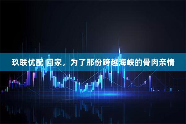 玖联优配 回家，为了那份跨越海峡的骨肉亲情