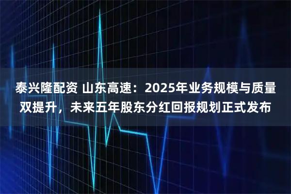 泰兴隆配资 山东高速：2025年业务规模与质量双提升，未来五年股东分红回报规划正式发布