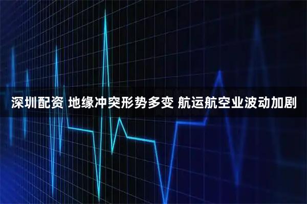 深圳配资 地缘冲突形势多变 航运航空业波动加剧
