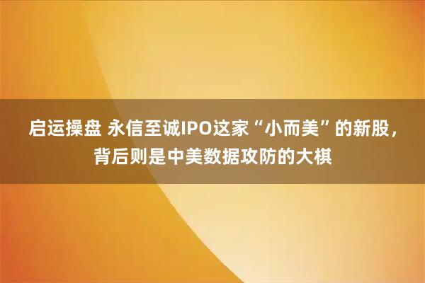 启运操盘 永信至诚IPO这家“小而美”的新股，背后则是中美数据攻防的大棋