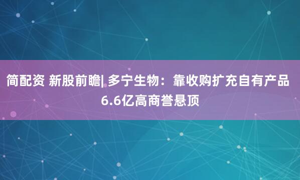 简配资 新股前瞻| 多宁生物：靠收购扩充自有产品 6.6亿高商誉悬顶