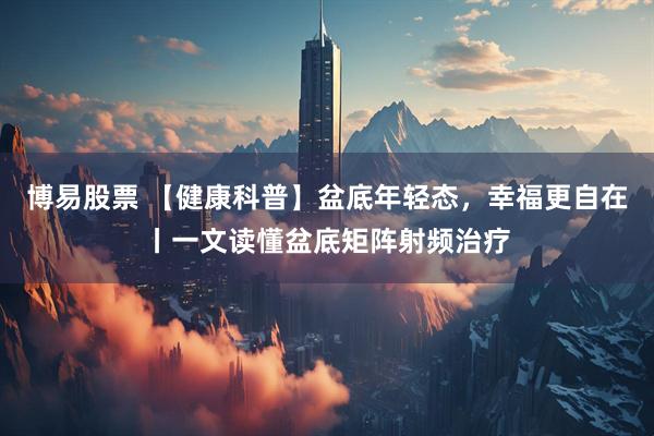 博易股票 【健康科普】盆底年轻态，幸福更自在丨一文读懂盆底矩阵射频治疗
