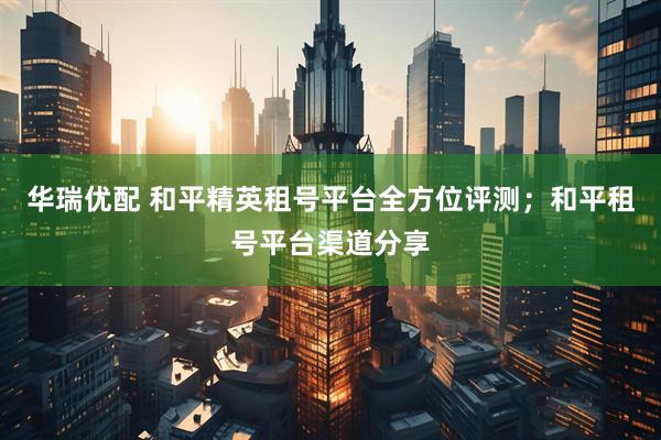 华瑞优配 和平精英租号平台全方位评测；和平租号平台渠道分享