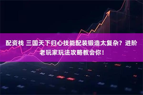 配资栈 三国天下归心技能配装锻造太复杂？进阶老玩家玩法攻略教会你！