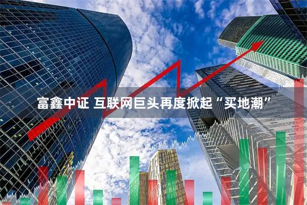 富鑫中证 互联网巨头再度掀起“买地潮”
