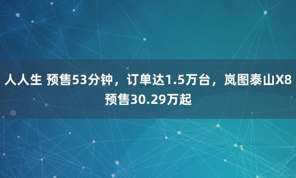 人人生 预售53分钟，订单达1.5万台，岚图泰山X8预售30.29万起