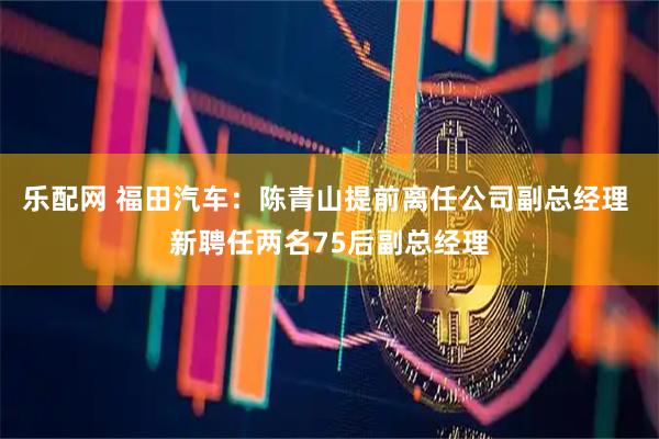 乐配网 福田汽车：陈青山提前离任公司副总经理 新聘任两名75后副总经理
