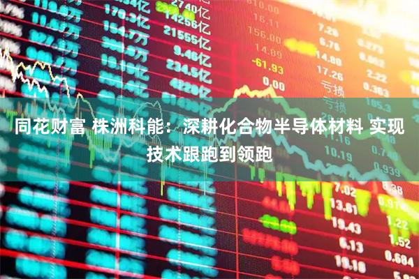 同花财富 株洲科能：深耕化合物半导体材料 实现技术跟跑到领跑