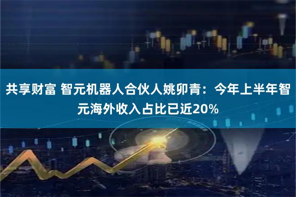 共享财富 智元机器人合伙人姚卯青：今年上半年智元海外收入占比已近20%