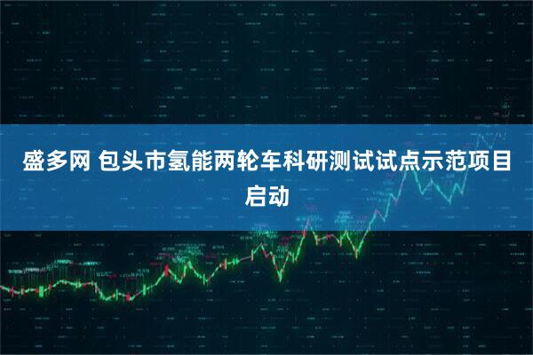 盛多网 包头市氢能两轮车科研测试试点示范项目启动