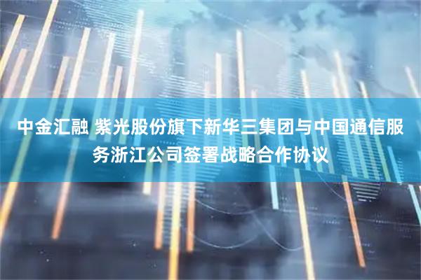 中金汇融 紫光股份旗下新华三集团与中国通信服务浙江公司签署战略合作协议