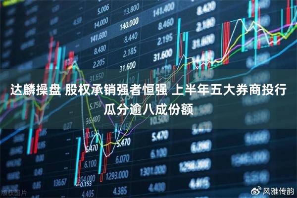 达麟操盘 股权承销强者恒强 上半年五大券商投行瓜分逾八成份额