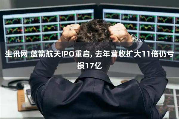 生讯网 蓝箭航天IPO重启, 去年营收扩大11倍仍亏损17亿