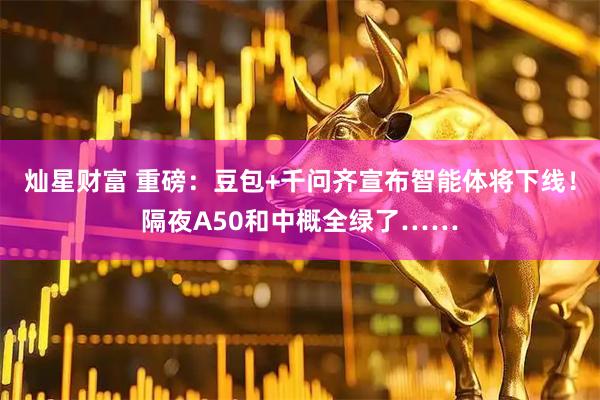灿星财富 重磅：豆包+千问齐宣布智能体将下线！隔夜A50和中概全绿了……