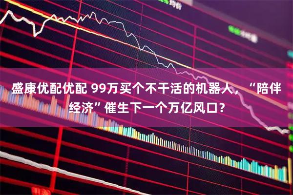 盛康优配优配 99万买个不干活的机器人，“陪伴经济”催生下一个万亿风口？