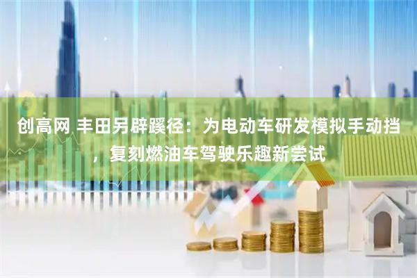 创高网 丰田另辟蹊径：为电动车研发模拟手动挡，复刻燃油车驾驶乐趣新尝试