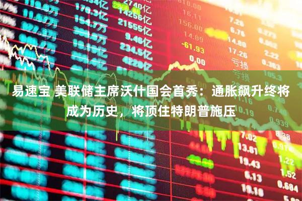 易速宝 美联储主席沃什国会首秀：通胀飙升终将成为历史，将顶住特朗普施压