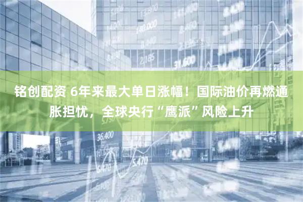 铭创配资 6年来最大单日涨幅！国际油价再燃通胀担忧，全球央行“鹰派”风险上升
