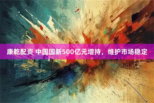 康乾配资 中国国新500亿元增持，维护市场稳定