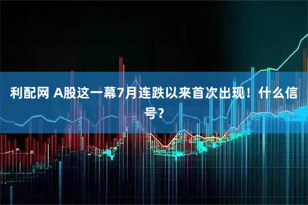 利配网 A股这一幕7月连跌以来首次出现！什么信号？