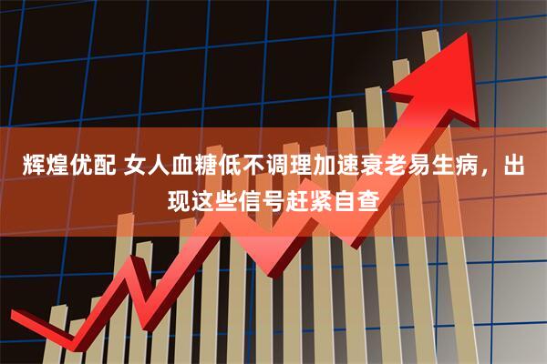 辉煌优配 女人血糖低不调理加速衰老易生病，出现这些信号赶紧自查