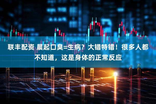 联丰配资 晨起口臭=生病？大错特错！很多人都不知道，这是身体的正常反应