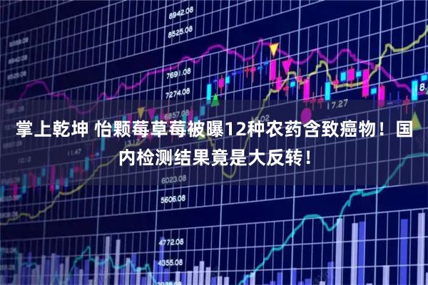 掌上乾坤 怡颗莓草莓被曝12种农药含致癌物！国内检测结果竟是大反转！