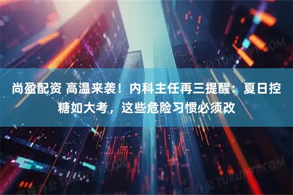 尚盈配资 高温来袭!内科主任再三提醒:夏日控糖如大考,这些危险习惯必须改