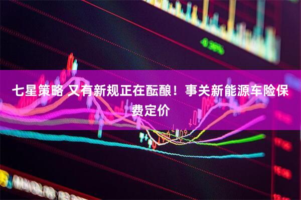 七星策略 又有新规正在酝酿！事关新能源车险保费定价